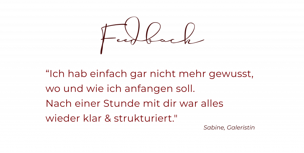 Feedback von Sabine, Galeristin: “Ich hab einfach gar nicht mehr gewusst, wo und wie ich anfangen soll. Nach einer Stunde mit dir war alles wieder klar & strukturiert."